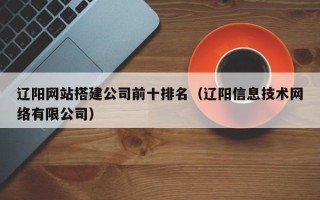 宣城辽阳网站搭建公司前十排名（辽阳信息技术网络有限公司）