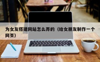 宣城为女友搭建网站怎么弄的（给女朋友制作一个网页）