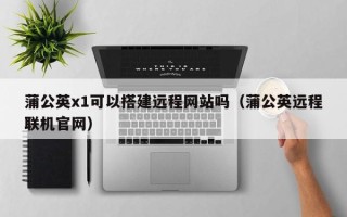 宣城蒲公英x1可以搭建远程网站吗（蒲公英远程联机官网）