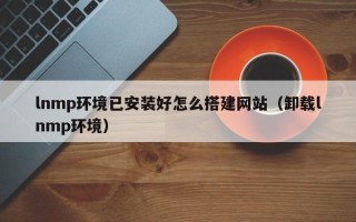 宣城lnmp环境已安装好怎么搭建网站（卸载lnmp环境）